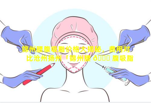 锦州腰腹吸脂价格大揭秘，费用对比沧州扬州「锦州腰 🐒 腹吸脂价格大揭秘,费用对比沧州扬州」